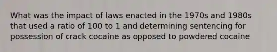 What was the impact of laws enacted in the 1970s and 1980s that used a ratio of 100 to 1 and determining sentencing for possession of crack cocaine as opposed to powdered cocaine