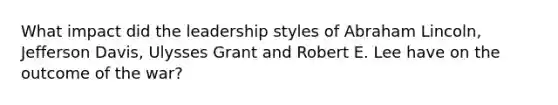 What impact did the leadership styles of Abraham Lincoln, Jefferson Davis, Ulysses Grant and Robert E. Lee have on the outcome of the war?