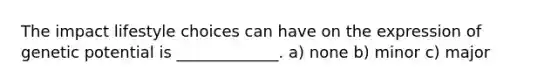 The impact lifestyle choices can have on the expression of genetic potential is _____________. a) none b) minor c) major