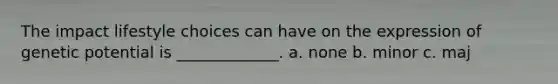 The impact lifestyle choices can have on the expression of genetic potential is _____________. a. none b. minor c. maj
