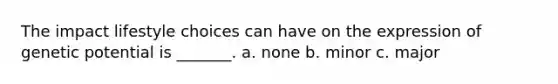 The impact lifestyle choices can have on the expression of genetic potential is _______. a. none b. minor c. major
