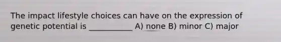The impact lifestyle choices can have on the expression of genetic potential is ___________ A) none B) minor C) major