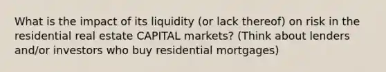 What is the impact of its liquidity (or lack thereof) on risk in the residential real estate CAPITAL markets? (Think about lenders and/or investors who buy residential mortgages)