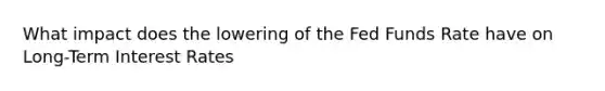 What impact does the lowering of the Fed Funds Rate have on Long-Term Interest Rates