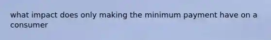 what impact does only making the minimum payment have on a consumer