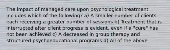 The impact of managed care upon psychological treatment includes which of the following? a) A smaller number of clients each receiving a greater number of sessions b) Treatment that is interrupted after client progress is evident, even if a "cure" has not been achieved c) A decreased in group therapy and structured psychoeducational programs d) All of the above