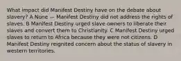 What impact did Manifest Destiny have on the debate about slavery? A None — Manifest Destiny did not address the rights of slaves. B Manifest Destiny urged slave owners to liberate their slaves and convert them to Christianity. C Manifest Destiny urged slaves to return to Africa because they were not citizens. D Manifest Destiny reignited concern about the status of slavery in western territories.