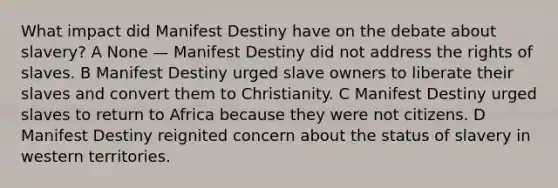 What impact did Manifest Destiny have on the debate about slavery? A None — Manifest Destiny did not address the rights of slaves. B Manifest Destiny urged slave owners to liberate their slaves and convert them to Christianity. C Manifest Destiny urged slaves to return to Africa because they were not citizens. D Manifest Destiny reignited concern about the status of slavery in western territories.