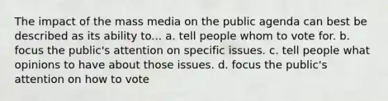 The impact of the mass media on the public agenda can best be described as its ability to... a. tell people whom to vote for. b. focus the public's attention on specific issues. c. tell people what opinions to have about those issues. d. focus the public's attention on how to vote