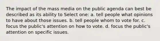 The impact of the mass media on the public agenda can best be described as its ability to Select one: a. tell people what opinions to have about those issues. b. tell people whom to vote for. c. focus the public's attention on how to vote. d. focus the public's attention on specific issues.