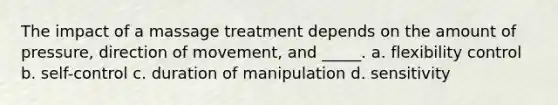 The impact of a massage treatment depends on the amount of pressure, direction of movement, and _____. a. flexibility control b. self-control c. duration of manipulation d. sensitivity