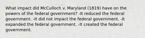 What impact did McCulloch v. Maryland (1819) have on the powers of the federal government? -It reduced the federal government. -It did not impact the federal government. -It expanded the federal government. -It created the federal government.