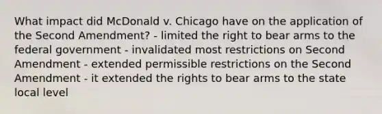 What impact did McDonald v. Chicago have on the application of the Second Amendment? - limited the right to bear arms to the federal government - invalidated most restrictions on Second Amendment - extended permissible restrictions on the Second Amendment - it extended the rights to bear arms to the state local level