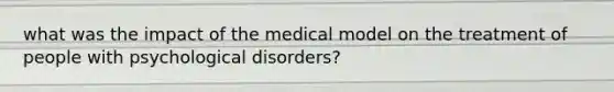 what was the impact of the medical model on the treatment of people with psychological disorders?