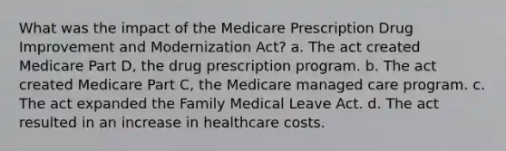 What was the impact of the Medicare Prescription Drug Improvement and Modernization Act? a. The act created Medicare Part D, the drug prescription program. b. The act created Medicare Part C, the Medicare managed care program. c. The act expanded the Family Medical Leave Act. d. The act resulted in an increase in healthcare costs.