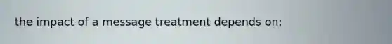 the impact of a message treatment depends on: