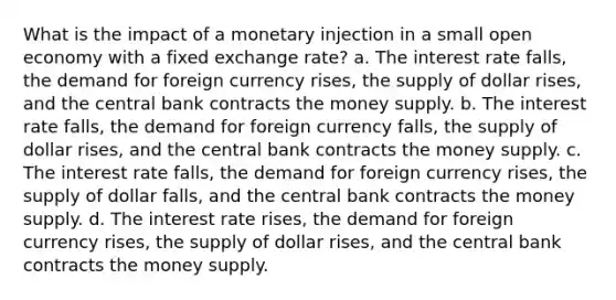 What is the impact of a monetary injection in a small open economy with a fixed exchange rate? a. The interest rate falls, the demand for foreign currency rises, the supply of dollar rises, and the central bank contracts the money supply. b. The interest rate falls, the demand for foreign currency falls, the supply of dollar rises, and the central bank contracts the money supply. c. The interest rate falls, the demand for foreign currency rises, the supply of dollar falls, and the central bank contracts the money supply. d. The interest rate rises, the demand for foreign currency rises, the supply of dollar rises, and the central bank contracts the money supply.