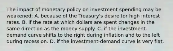 The impact of monetary policy on investment spending may be weakened: A. because of the Treasury's desire for high interest rates. B. if the rate at which dollars are spent changes in the same direction as the money supply. C. if the investment-demand curve shifts to the right during inflation and to the left during recession. D. if the investment-demand curve is very flat.