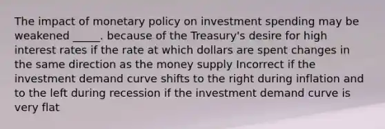 The impact of monetary policy on investment spending may be weakened _____. because of the Treasury's desire for high interest rates if the rate at which dollars are spent changes in the same direction as the money supply Incorrect if the investment demand curve shifts to the right during inflation and to the left during recession if the investment demand curve is very flat