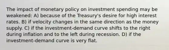 The impact of monetary policy on investment spending may be weakened: A) because of the Treasury's desire for high interest rates. B) if velocity changes in the same direction as the money supply. C) if the investment-demand curve shifts to the right during inflation and to the left during recession. D) if the investment-demand curve is very flat.