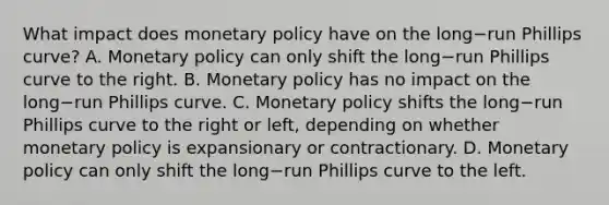 What impact does monetary policy have on the long−run Phillips​ curve? A. Monetary policy can only shift the long−run Phillips curve to the right. B. Monetary policy has no impact on the long−run Phillips curve. C. Monetary policy shifts the long−run Phillips curve to the right or​ left, depending on whether monetary policy is expansionary or contractionary. D. Monetary policy can only shift the long−run Phillips curve to the left.