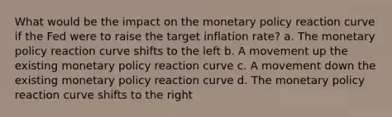 What would be the impact on the monetary policy reaction curve if the Fed were to raise the target inflation rate? a. The monetary policy reaction curve shifts to the left b. A movement up the existing monetary policy reaction curve c. A movement down the existing monetary policy reaction curve d. The monetary policy reaction curve shifts to the right