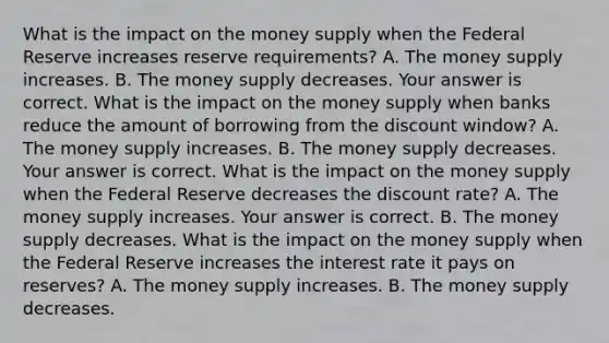 What is the impact on the money supply when the Federal Reserve increases reserve​ requirements? A. The money supply increases. B. The money supply decreases. Your answer is correct. What is the impact on the money supply when banks reduce the amount of borrowing from the discount​ window? A. The money supply increases. B. The money supply decreases. Your answer is correct. What is the impact on the money supply when the Federal Reserve decreases the discount​ rate? A. The money supply increases. Your answer is correct. B. The money supply decreases. What is the impact on the money supply when the Federal Reserve increases the interest rate it pays on​ reserves? A. The money supply increases. B. The money supply decreases.