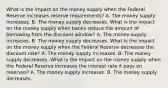 What is the impact on the money supply when the Federal Reserve increases reserve​ requirements? A. The money supply increases. B. The money supply decreases. What is the impact on the money supply when banks reduce the amount of borrowing from the discount​ window? A. The money supply increases. B. The money supply decreases. What is the impact on the money supply when the Federal Reserve decreases the discount​ rate? A. The money supply increases. B. The money supply decreases. What is the impact on the money supply when the Federal Reserve increases the interest rate it pays on​ reserves? A. The money supply increases. B. The money supply decreases.