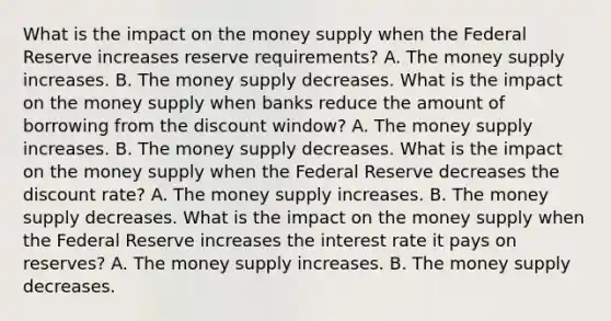 What is the impact on the money supply when the Federal Reserve increases reserve​ requirements? A. The money supply increases. B. The money supply decreases. What is the impact on the money supply when banks reduce the amount of borrowing from the discount​ window? A. The money supply increases. B. The money supply decreases. What is the impact on the money supply when the Federal Reserve decreases the discount​ rate? A. The money supply increases. B. The money supply decreases. What is the impact on the money supply when the Federal Reserve increases the interest rate it pays on​ reserves? A. The money supply increases. B. The money supply decreases.