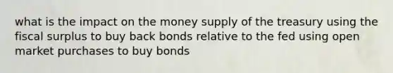 what is the impact on the money supply of the treasury using the fiscal surplus to buy back bonds relative to the fed using open market purchases to buy bonds