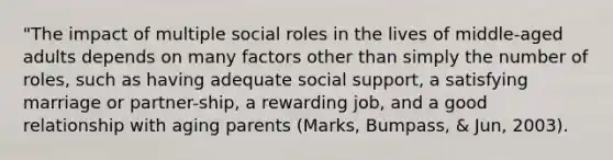 "The impact of multiple social roles in the lives of middle-aged adults depends on many factors other than simply the number of roles, such as having adequate social support, a satisfying marriage or partner-ship, a rewarding job, and a good relationship with aging parents (Marks, Bumpass, & Jun, 2003).