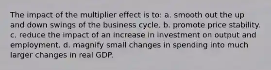 The impact of the multiplier effect is to: a. smooth out the up and down swings of the business cycle. b. promote price stability. c. reduce the impact of an increase in investment on output and employment. d. magnify small changes in spending into much larger changes in real GDP.