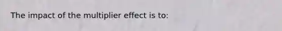 The impact of the multiplier effect is to: