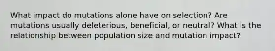 What impact do mutations alone have on selection? Are mutations usually deleterious, beneficial, or neutral? What is the relationship between population size and mutation impact?