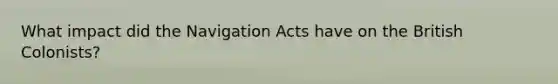 What impact did the Navigation Acts have on the British Colonists?