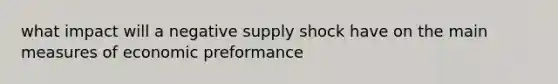 what impact will a negative supply shock have on the main measures of economic preformance