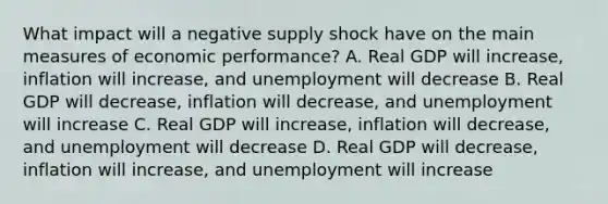 What impact will a negative supply shock have on the main measures of economic performance? A. Real GDP will increase, inflation will increase, and unemployment will decrease B. Real GDP will decrease, inflation will decrease, and unemployment will increase C. Real GDP will increase, inflation will decrease, and unemployment will decrease D. Real GDP will decrease, inflation will increase, and unemployment will increase