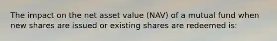 The impact on the net asset value (NAV) of a mutual fund when new shares are issued or existing shares are redeemed is: