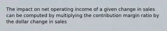 The impact on net operating income of a given change in sales can be computed by multiplying the contribution margin ratio by the dollar change in sales