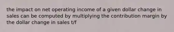 the impact on net operating income of a given dollar change in sales can be computed by multiplying the contribution margin by the dollar change in sales t/f