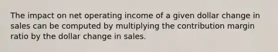 The impact on net operating income of a given dollar change in sales can be computed by multiplying the contribution margin ratio by the dollar change in sales.