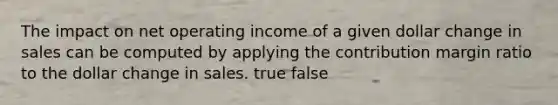 The impact on net operating income of a given dollar change in sales can be computed by applying the contribution margin ratio to the dollar change in sales. true false