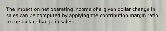 The impact on net operating income of a given dollar change in sales can be computed by applying the contribution margin ratio to the dollar change in sales.