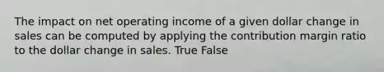 The impact on net operating income of a given dollar change in sales can be computed by applying the contribution margin ratio to the dollar change in sales. True False