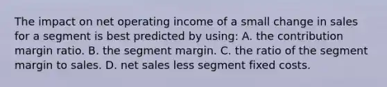 The impact on net operating income of a small change in sales for a segment is best predicted by using: A. the contribution margin ratio. B. the segment margin. C. the ratio of the segment margin to sales. D. net sales less segment fixed costs.