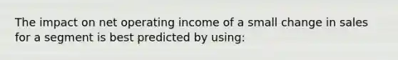 The impact on net operating income of a small change in sales for a segment is best predicted by using: