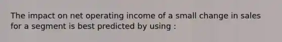 The impact on net operating income of a small change in sales for a segment is best predicted by using :