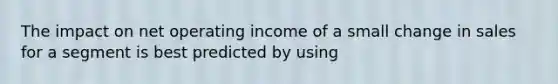 The impact on net operating income of a small change in sales for a segment is best predicted by using