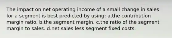 The impact on net operating income of a small change in sales for a segment is best predicted by using: a.the contribution margin ratio. b.the segment margin. c.the ratio of the segment margin to sales. d.net sales less segment fixed costs.