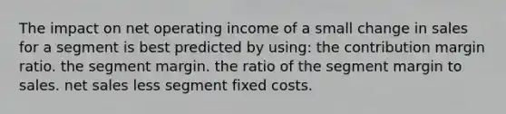 The impact on net operating income of a small change in sales for a segment is best predicted by using: the contribution margin ratio. the segment margin. the ratio of the segment margin to sales. net sales less segment fixed costs.